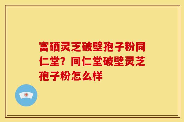 富硒灵芝破壁孢子粉同仁堂？同仁堂破壁灵芝孢子粉怎么样