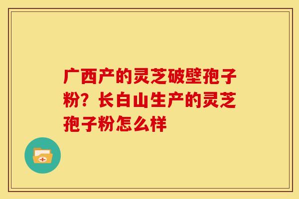 广西产的灵芝破壁孢子粉?长白山生产的灵芝孢子粉怎么样 广西产的灵芝破壁孢子粉?长白山生产的灵芝孢子粉怎么样