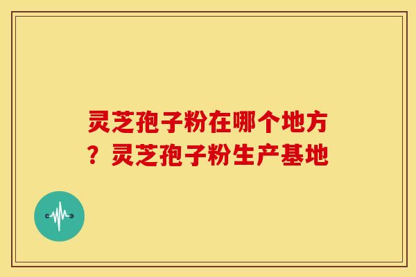 灵芝孢子粉在哪个地方?灵芝孢子粉生产基地 灵芝孢子粉在哪个地方?灵芝孢子粉生产基地