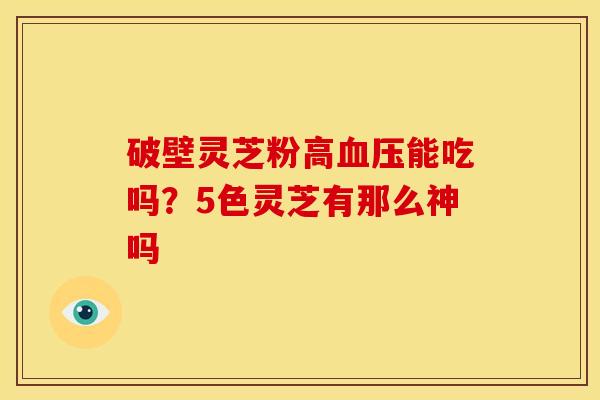 破壁灵芝粉高能吃吗？5色灵芝有那么神吗