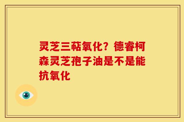灵芝三萜氧化?德睿柯森灵芝孢子油是不是能 灵芝三萜氧化?德睿柯森灵芝孢子油是不是能