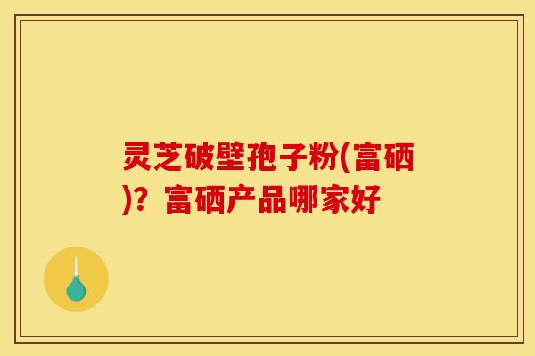 灵芝破壁孢子粉(富硒)？富硒产品哪家好