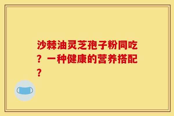 沙棘油灵芝孢子粉同吃?一种健康的营养搭配? 沙棘油灵芝孢子粉同吃?一种健康的营养搭配?