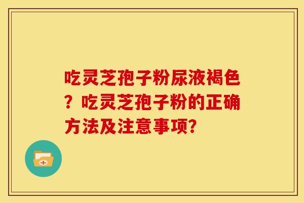 吃灵芝孢子粉尿液褐色?吃灵芝孢子粉的正确方法及注意事项? 吃灵芝孢子粉尿液褐色?吃灵芝孢子粉的正确方法及注意事项?