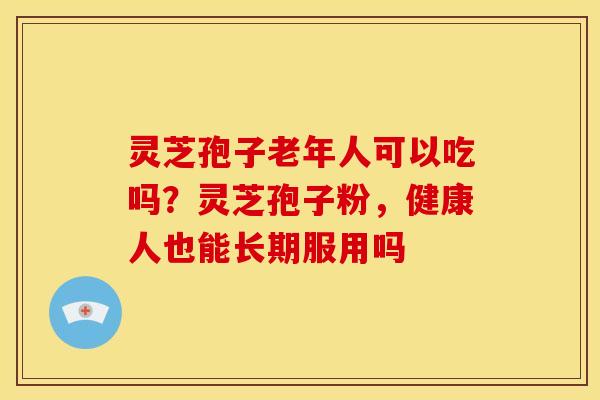 灵芝孢子老年人可以吃吗？灵芝孢子粉，健康人也能长期服用吗