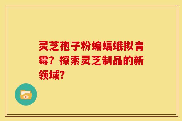 灵芝孢子粉蝙蝠蛾拟青霉?探索灵芝制品的新领域? 灵芝孢子粉蝙蝠蛾拟青霉?探索灵芝制品的新领域?