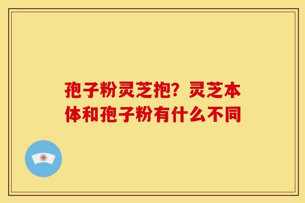 孢子粉灵芝抱？灵芝本体和孢子粉有什么不同