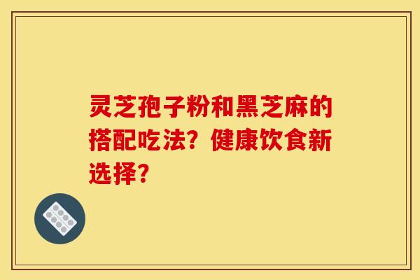 灵芝孢子粉和黑芝麻的搭配吃法？健康饮食新选择？