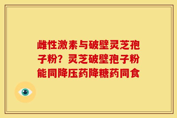 雌性激素与破壁灵芝孢子粉？灵芝破壁孢子粉能同药降糖药同食