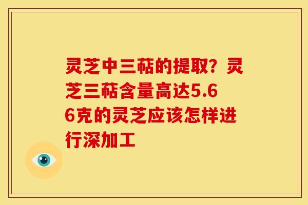 灵芝中三萜的提取？灵芝三萜含量高达5.66克的灵芝应该怎样进行深加工