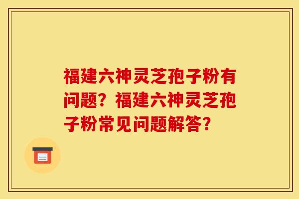 福建六神灵芝孢子粉有问题？福建六神灵芝孢子粉常见问题解答？