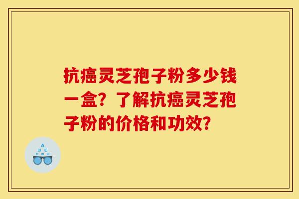 抗灵芝孢子粉多少钱一盒？了解抗灵芝孢子粉的价格和功效？