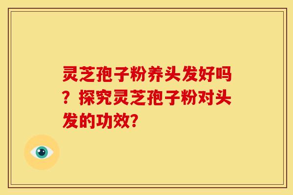 灵芝孢子粉养头发好吗?探究灵芝孢子粉对头发的功效? 灵芝孢子粉养头发好吗?探究灵芝孢子粉对头发的功效?