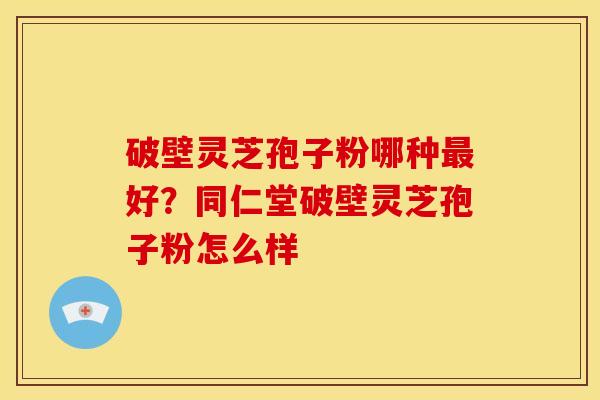 破壁灵芝孢子粉哪种好?同仁堂破壁灵芝孢子粉怎么样 破壁灵芝孢子粉哪种好?同仁堂破壁灵芝孢子粉怎么样
