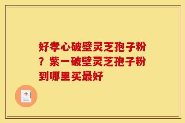 好孝心破壁灵芝孢子粉?紫一破壁灵芝孢子粉到哪里买好 好孝心破壁灵芝孢子粉?紫一破壁灵芝孢子粉到哪里买好