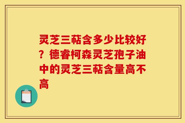 灵芝三萜含多少比较好?德睿柯森灵芝孢子油中的灵芝三萜含量高不高 灵芝三萜含多少比较好?德睿柯森灵芝孢子油中的灵芝三萜含量高不高