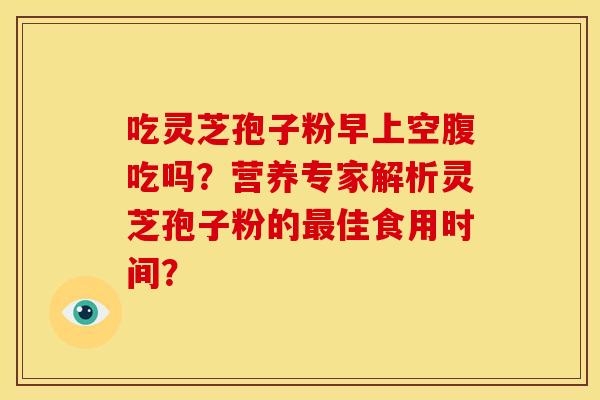 吃灵芝孢子粉早上空腹吃吗？营养专家解析灵芝孢子粉的佳食用时间？
