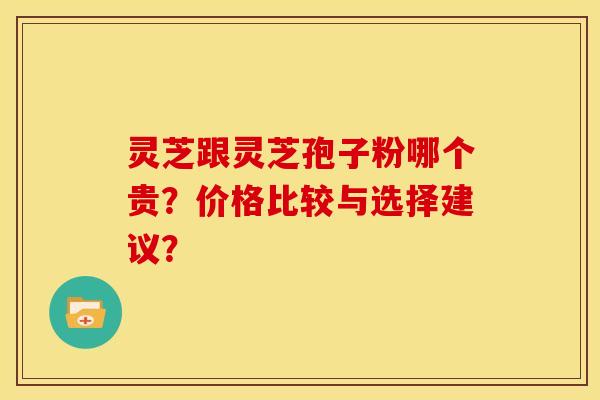 灵芝跟灵芝孢子粉哪个贵？价格比较与选择建议？