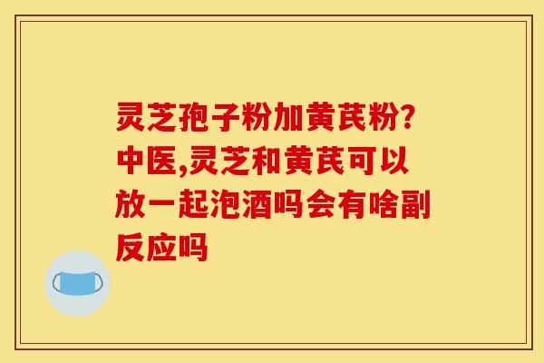 灵芝孢子粉加黄芪粉?中医,灵芝和黄芪可以放一起泡酒吗会有啥副反应吗 灵芝孢子粉加黄芪粉?中医,灵芝和黄芪可以放一起泡酒吗会有啥副反应吗