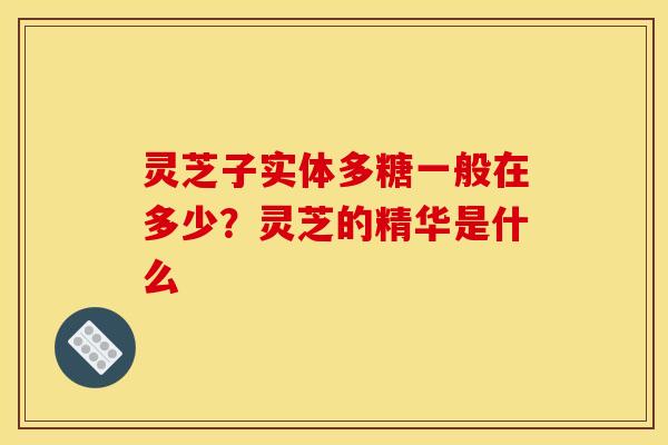 灵芝子实体多糖一般在多少?灵芝的精华是什么 灵芝子实体多糖一般在多少?灵芝的精华是什么