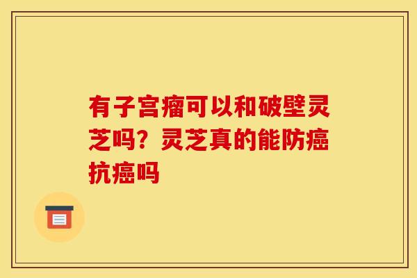 有子宫瘤可以和破壁灵芝吗？灵芝真的能防抗吗