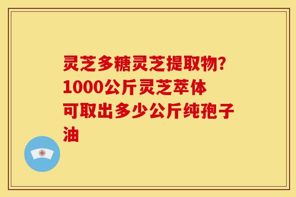 灵芝多糖灵芝提取物?1000公斤灵芝萃体可取出多少公斤纯孢子油 灵芝多糖灵芝提取物?1000公斤灵芝萃体可取出多少公斤纯孢子油