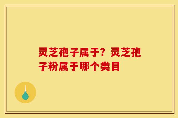 灵芝孢子属于?灵芝孢子粉属于哪个类目 灵芝孢子属于?灵芝孢子粉属于哪个类目