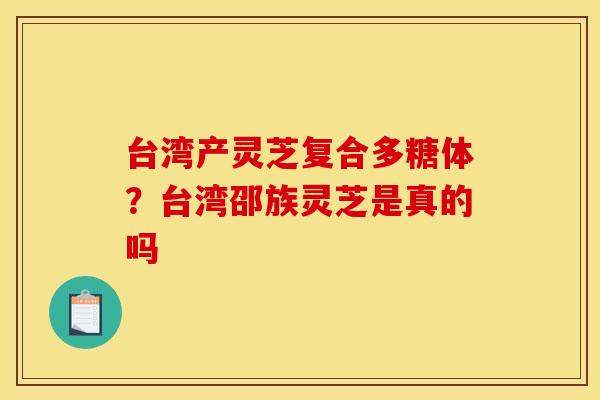 台湾产灵芝复合多糖体?台湾邵族灵芝是真的吗 台湾产灵芝复合多糖体?台湾邵族灵芝是真的吗