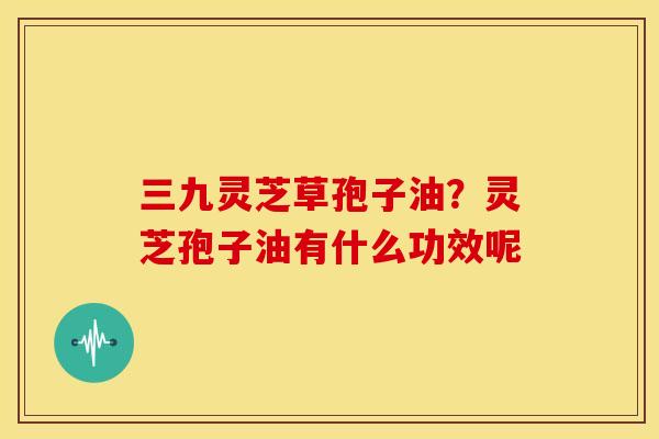 三九灵芝草孢子油?灵芝孢子油有什么功效呢 三九灵芝草孢子油?灵芝孢子油有什么功效呢