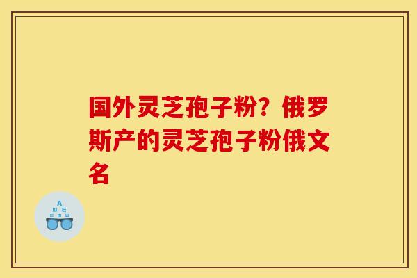 国外灵芝孢子粉？俄罗斯产的灵芝孢子粉俄文名