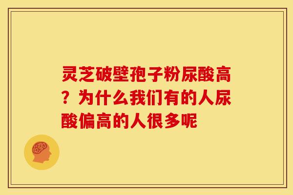 灵芝破壁孢子粉尿酸高?为什么我们有的人尿酸偏高的人很多呢 灵芝破壁孢子粉尿酸高?为什么我们有的人尿酸偏高的人很多呢
