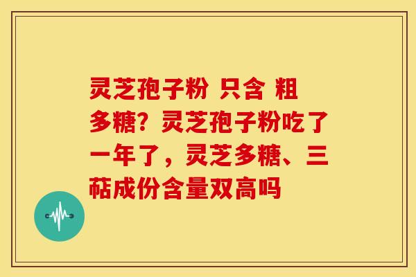 灵芝孢子粉 只含 粗多糖?灵芝孢子粉吃了一年了,灵芝多糖、三萜成份含量双高吗 灵芝孢子粉 只含 粗多糖?灵芝孢子粉吃了一年了,灵芝多糖、三萜成份含量双高吗