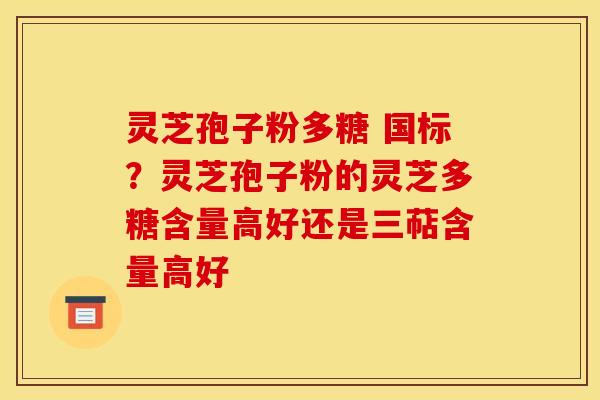 灵芝孢子粉多糖 国标?灵芝孢子粉的灵芝多糖含量高好还是三萜含量高好 灵芝孢子粉多糖 国标?灵芝孢子粉的灵芝多糖含量高好还是三萜含量高好