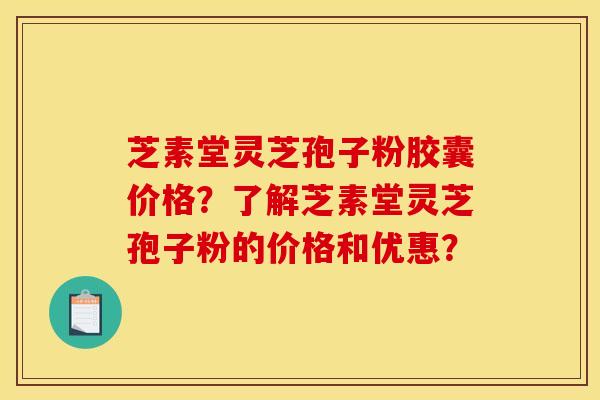 芝素堂灵芝孢子粉胶囊价格?了解芝素堂灵芝孢子粉的价格和优惠? 芝素堂灵芝孢子粉胶囊价格?了解芝素堂灵芝孢子粉的价格和优惠?