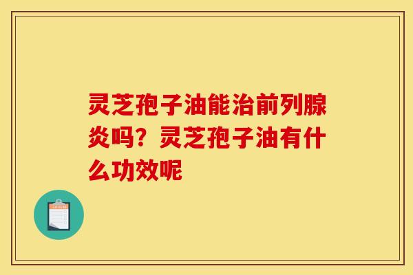 灵芝孢子油能前列腺炎吗?灵芝孢子油有什么功效呢 灵芝孢子油能前列腺炎吗?灵芝孢子油有什么功效呢
