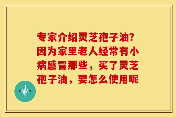 专家介绍灵芝孢子油?因为家里老人经常有小那些,买了灵芝孢子油,要怎么使用呢 专家介绍灵芝孢子油?因为家里老人经常有小那些,买了灵芝孢子油,要怎么使用呢
