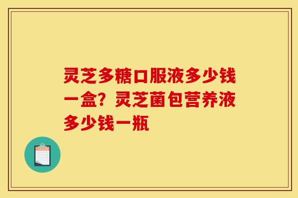 灵芝多糖口服液多少钱一盒?灵芝菌包营养液多少钱一瓶 灵芝多糖口服液多少钱一盒?灵芝菌包营养液多少钱一瓶