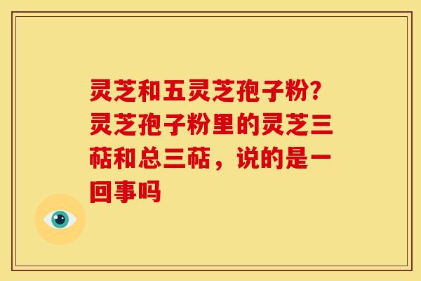 灵芝和五灵芝孢子粉?灵芝孢子粉里的灵芝三萜和总三萜,说的是一回事吗 灵芝和五灵芝孢子粉?灵芝孢子粉里的灵芝三萜和总三萜,说的是一回事吗
