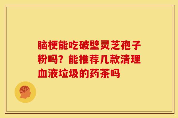 脑梗能吃破壁灵芝孢子粉吗?能推荐几款清理液垃圾的药茶吗 脑梗能吃破壁灵芝孢子粉吗?能推荐几款清理液垃圾的药茶吗