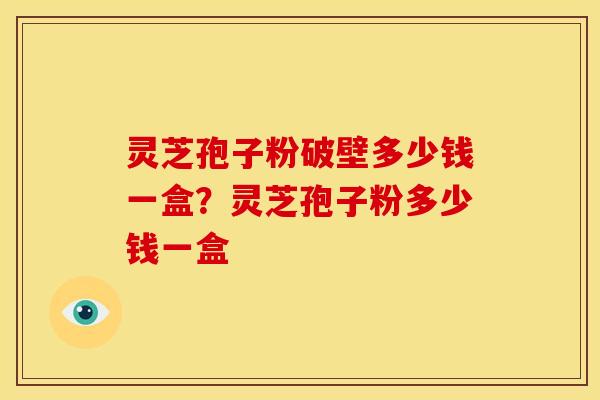 灵芝孢子粉破壁多少钱一盒?灵芝孢子粉多少钱一盒 灵芝孢子粉破壁多少钱一盒?灵芝孢子粉多少钱一盒