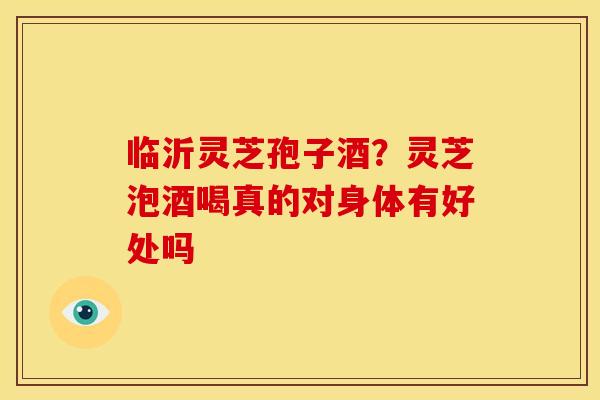 临沂灵芝孢子酒?灵芝泡酒喝真的对身体有好处吗 临沂灵芝孢子酒?灵芝泡酒喝真的对身体有好处吗