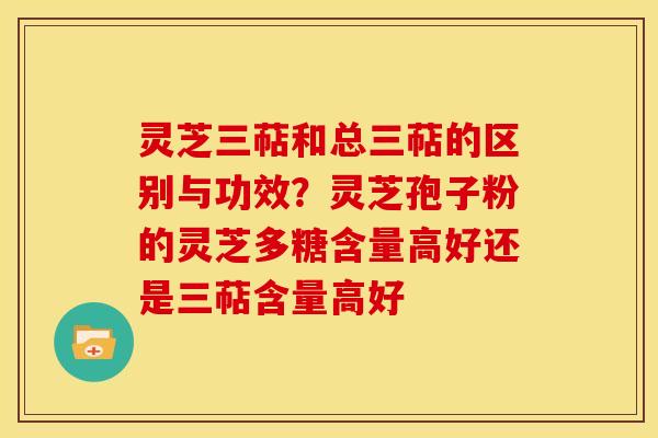 灵芝三萜和总三萜的区别与功效?灵芝孢子粉的灵芝多糖含量高好还是三萜含量高好 灵芝三萜和总三萜的区别与功效?灵芝孢子粉的灵芝多糖含量高好还是三萜含量高好