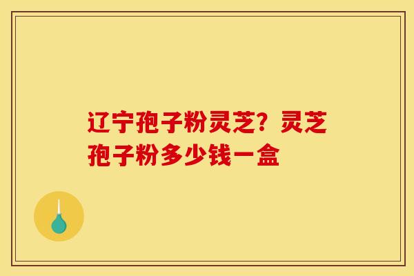 辽宁孢子粉灵芝?灵芝孢子粉多少钱一盒 辽宁孢子粉灵芝?灵芝孢子粉多少钱一盒