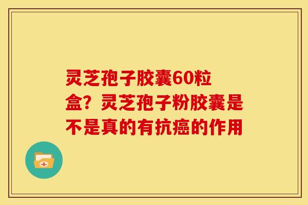 灵芝孢子胶囊60粒 盒?灵芝孢子粉胶囊是不是真的有抗的作用 灵芝孢子胶囊60粒 盒?灵芝孢子粉胶囊是不是真的有抗的作用