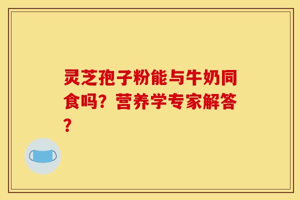 灵芝孢子粉能与牛奶同食吗？营养学专家解答？