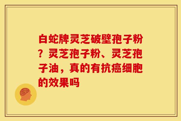 白蛇牌灵芝破壁孢子粉?灵芝孢子粉、灵芝孢子油,真的有抗细胞的效果吗 白蛇牌灵芝破壁孢子粉?灵芝孢子粉、灵芝孢子油,真的有抗细胞的效果吗