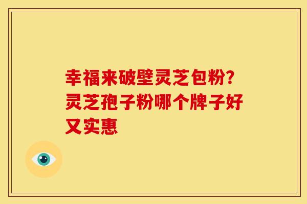 幸福来破壁灵芝包粉?灵芝孢子粉哪个牌子好又实惠 幸福来破壁灵芝包粉?灵芝孢子粉哪个牌子好又实惠