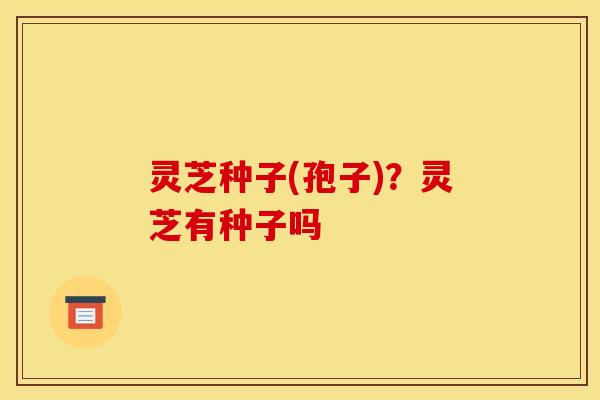 灵芝种子(孢子)?灵芝有种子吗 灵芝种子(孢子)?灵芝有种子吗