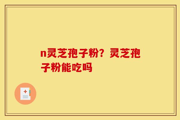 n灵芝孢子粉?灵芝孢子粉能吃吗 n灵芝孢子粉?灵芝孢子粉能吃吗