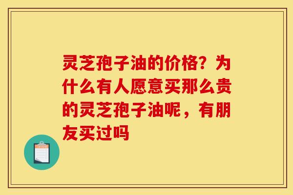 灵芝孢子油的价格?为什么有人愿意买那么贵的灵芝孢子油呢,有朋友买过吗 灵芝孢子油的价格?为什么有人愿意买那么贵的灵芝孢子油呢,有朋友买过吗